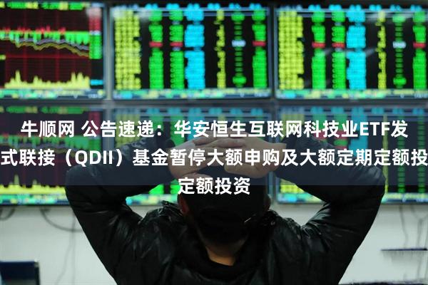 牛顺网 公告速递：华安恒生互联网科技业ETF发起式联接（QDII）基金暂停大额申购及大额定期定额投资