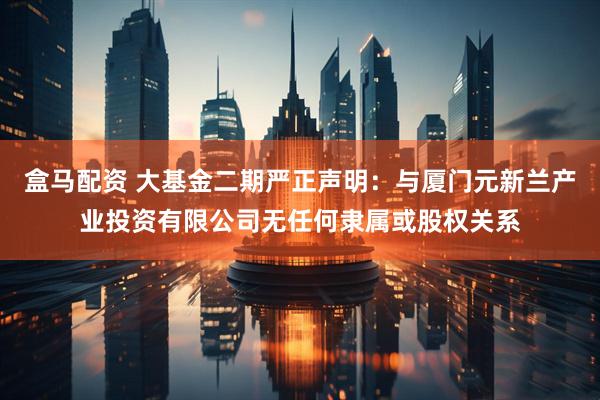 盒马配资 大基金二期严正声明：与厦门元新兰产业投资有限公司无任何隶属或股权关系