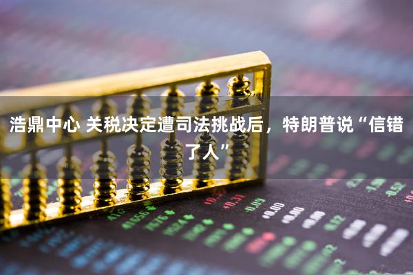 浩鼎中心 关税决定遭司法挑战后，特朗普说“信错了人”