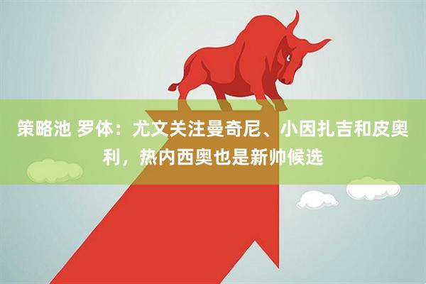 策略池 罗体：尤文关注曼奇尼、小因扎吉和皮奥利，热内西奥也是新帅候选