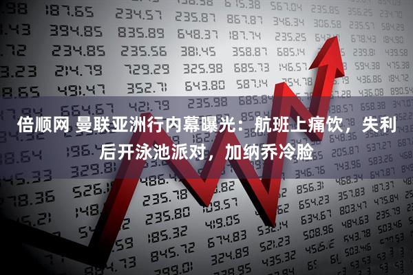 倍顺网 曼联亚洲行内幕曝光：航班上痛饮，失利后开泳池派对，加纳乔冷脸