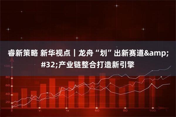 睿新策略 新华视点｜龙舟“划”出新赛道&#32;产业链整合打造新引擎