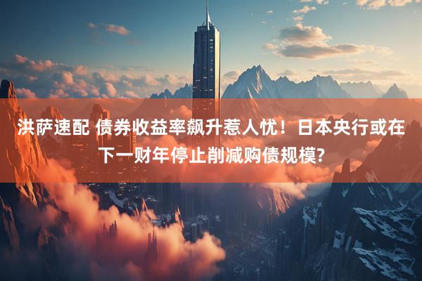洪萨速配 债券收益率飙升惹人忧！日本央行或在下一财年停止削减购债规模?