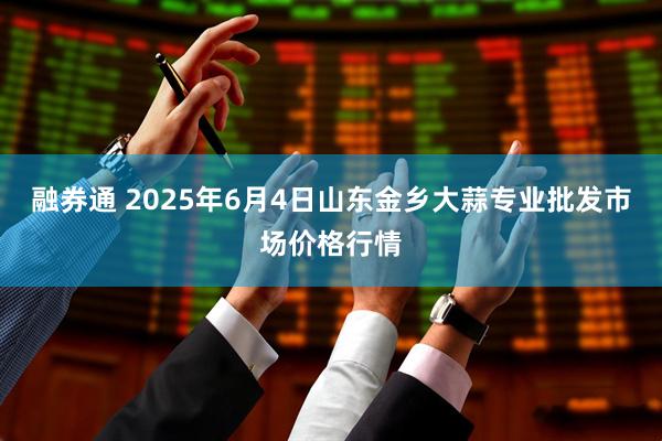 融券通 2025年6月4日山东金乡大蒜专业批发市场价格行情