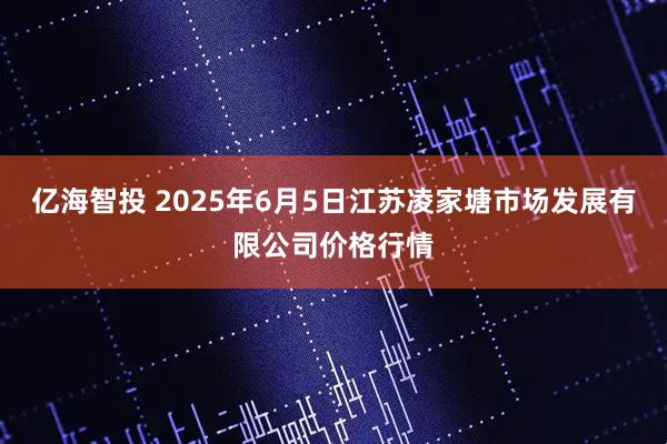 亿海智投 2025年6月5日江苏凌家塘市场发展有限公司价格行情