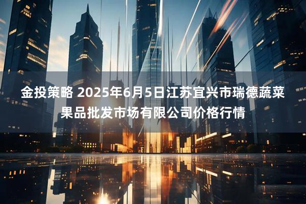 金投策略 2025年6月5日江苏宜兴市瑞德蔬菜果品批发市场有限公司价格行情