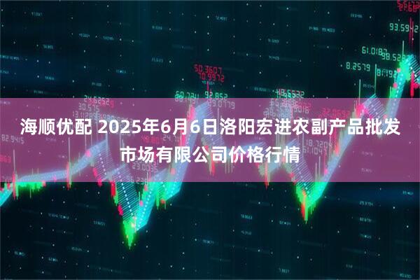 海顺优配 2025年6月6日洛阳宏进农副产品批发市场有限公司价格行情