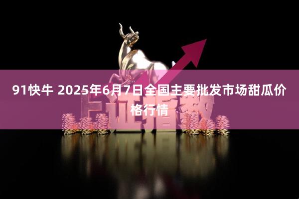 91快牛 2025年6月7日全国主要批发市场甜瓜价格行情