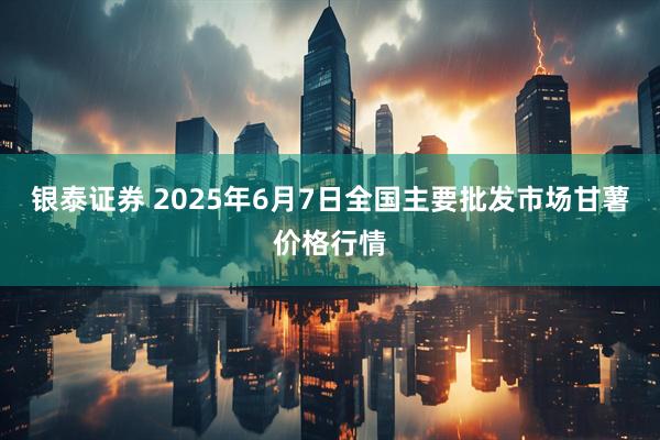 银泰证券 2025年6月7日全国主要批发市场甘薯价格行情