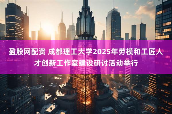 盈股网配资 成都理工大学2025年劳模和工匠人才创新工作室建设研讨活动举行