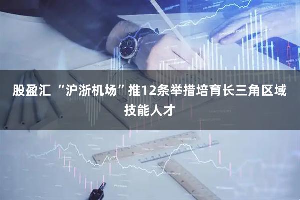 股盈汇 “沪浙机场”推12条举措培育长三角区域技能人才
