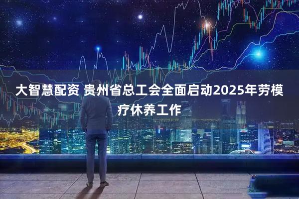 大智慧配资 贵州省总工会全面启动2025年劳模疗休养工作