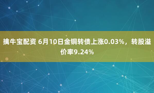 擒牛宝配资 6月10日金铜转债上涨0.03%，转股溢价率9.24%