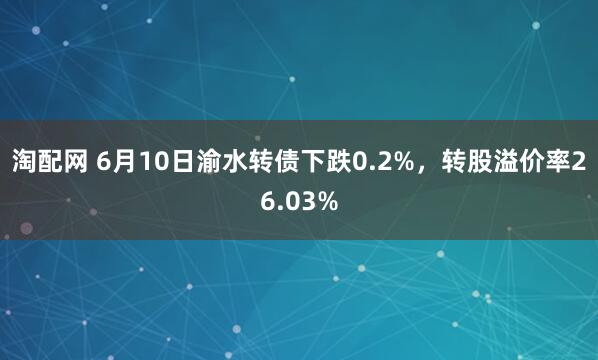 淘配网 6月10日渝水转债下跌0.2%，转股溢价率26.03%