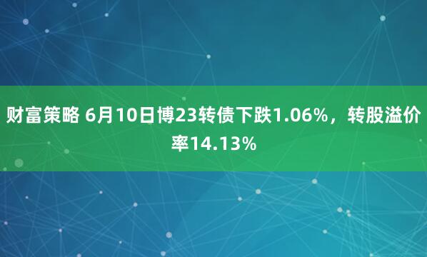 财富策略 6月10日博23转债下跌1.06%，转股溢价率14.13%