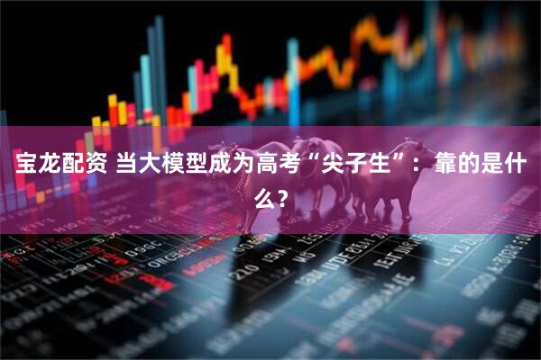 宝龙配资 当大模型成为高考“尖子生”：靠的是什么？