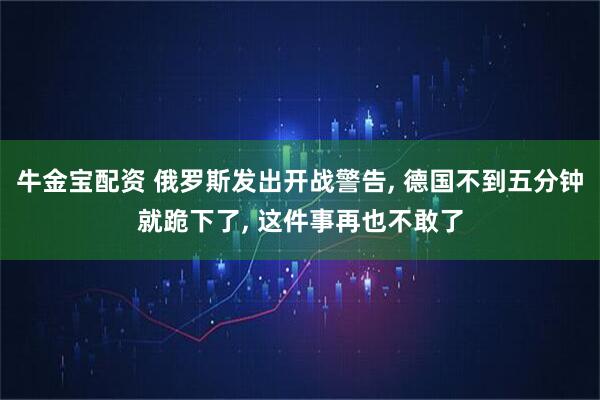 牛金宝配资 俄罗斯发出开战警告, 德国不到五分钟就跪下了, 这件事再也不敢了