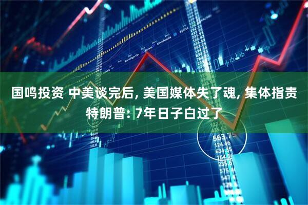 国鸣投资 中美谈完后, 美国媒体失了魂, 集体指责特朗普: 7年日子白过了