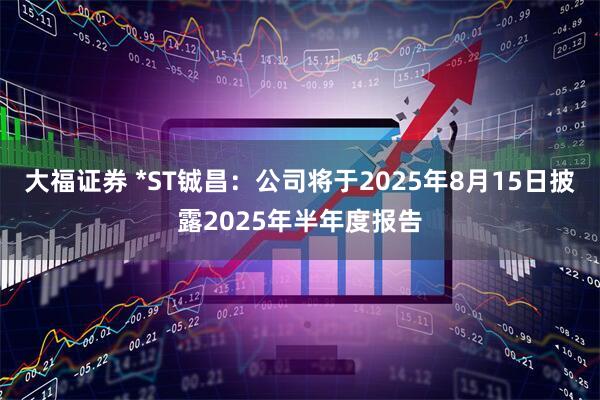 大福证券 *ST铖昌：公司将于2025年8月15日披露2025年半年度报告