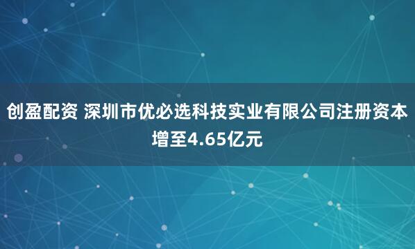 创盈配资 深圳市优必选科技实业有限公司注册资本增至4.65亿元