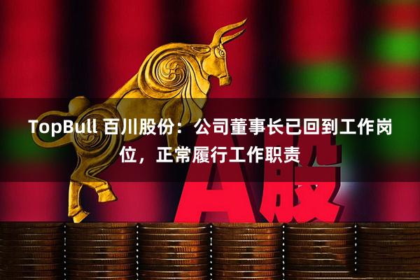 TopBull 百川股份：公司董事长已回到工作岗位，正常履行工作职责