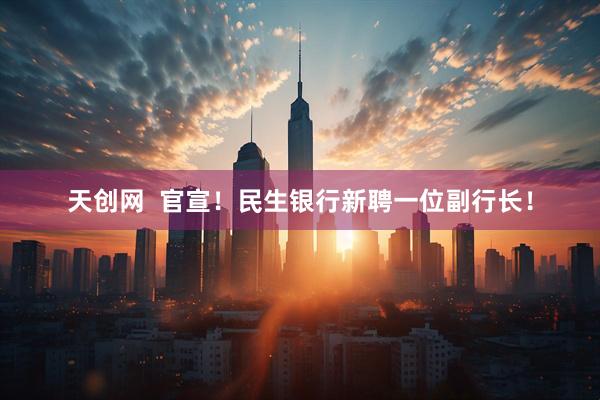 天创网  官宣！民生银行新聘一位副行长！