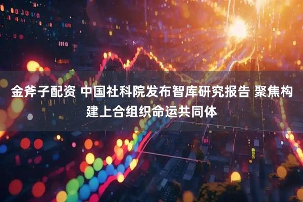 金斧子配资 中国社科院发布智库研究报告 聚焦构建上合组织命运共同体