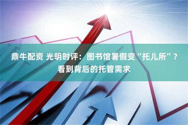 鼎牛配资 光明时评：图书馆暑假变“托儿所”？看到背后的托管需求