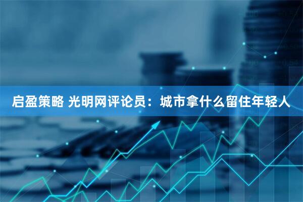 启盈策略 光明网评论员：城市拿什么留住年轻人