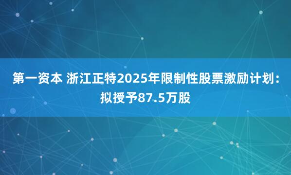 第一资本 浙江正特2025年限制性股票激励计划：拟授予87.5万股