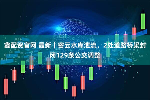 鑫配资官网 最新｜密云水库泄流，2处道路桥梁封闭129条公交调整