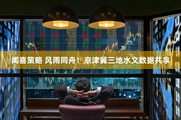 闻喜策略 风雨同舟！京津冀三地水文数据共享