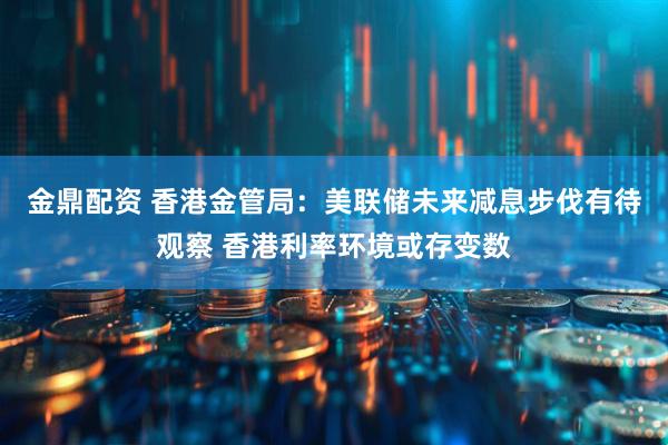 金鼎配资 香港金管局：美联储未来减息步伐有待观察 香港利率环境或存变数