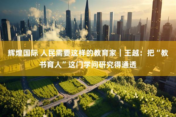 辉煌国际 人民需要这样的教育家｜王越：把“教书育人”这门学问研究得通透