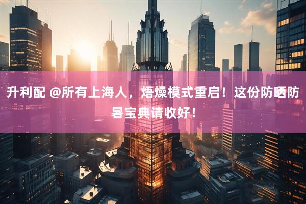 升利配 @所有上海人，焐燥模式重启！这份防晒防暑宝典请收好！