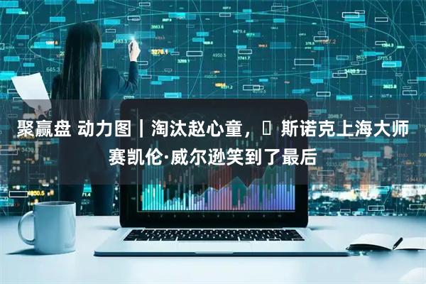 聚赢盘 动力图｜淘汰赵心童，​斯诺克上海大师赛凯伦·威尔逊笑到了最后