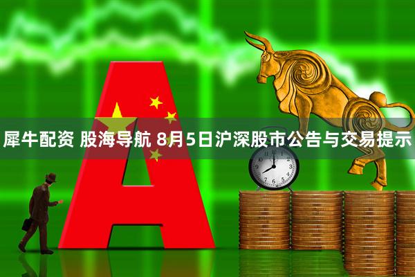 犀牛配资 股海导航 8月5日沪深股市公告与交易提示