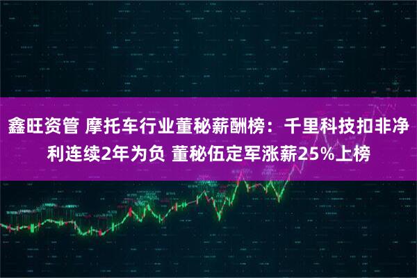 鑫旺资管 摩托车行业董秘薪酬榜：千里科技扣非净利连续2年为负 董秘伍定军涨薪25%上榜