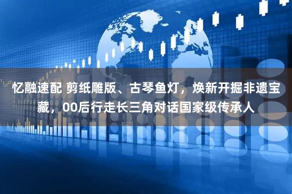 忆融速配 剪纸雕版、古琴鱼灯，焕新开掘非遗宝藏，00后行走长三角对话国家级传承人