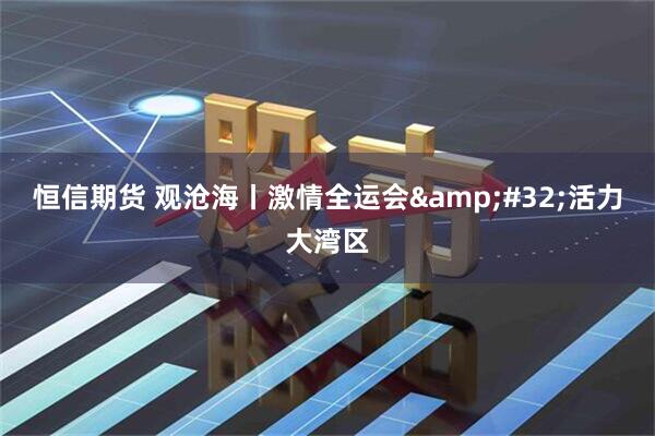 恒信期货 观沧海丨激情全运会&#32;活力大湾区