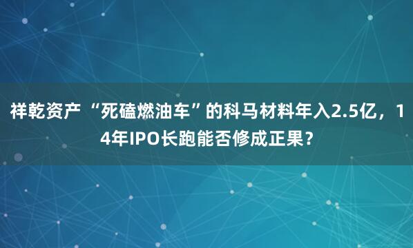 祥乾资产 “死磕燃油车”的科马材料年入2.5亿，14年IPO长跑能否修成正果？