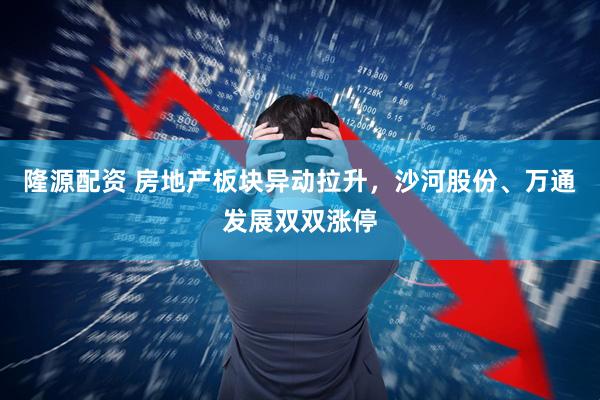 隆源配资 房地产板块异动拉升，沙河股份、万通发展双双涨停