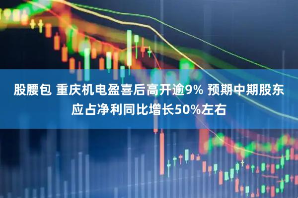 股腰包 重庆机电盈喜后高开逾9% 预期中期股东应占净利同比增长50%左右