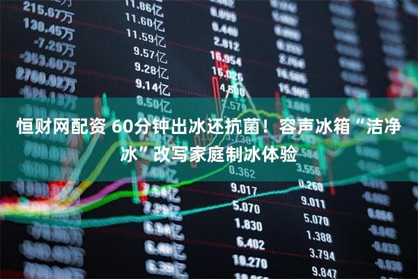 恒财网配资 60分钟出冰还抗菌！容声冰箱“洁净冰”改写家庭制冰体验