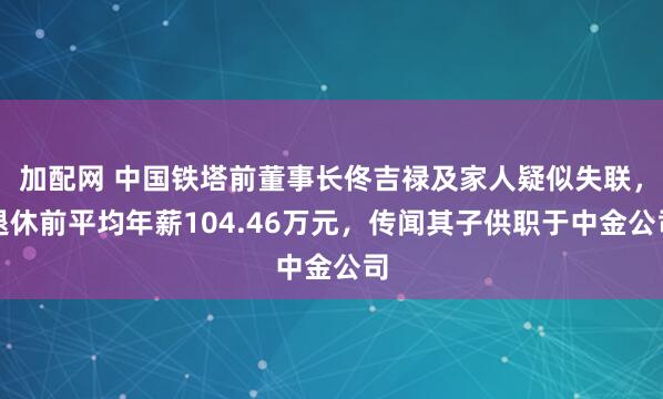 加配网 中国铁塔前董事长佟吉禄及家人疑似失联，退休前平均年薪104.46万元，传闻其子供职于中金公司