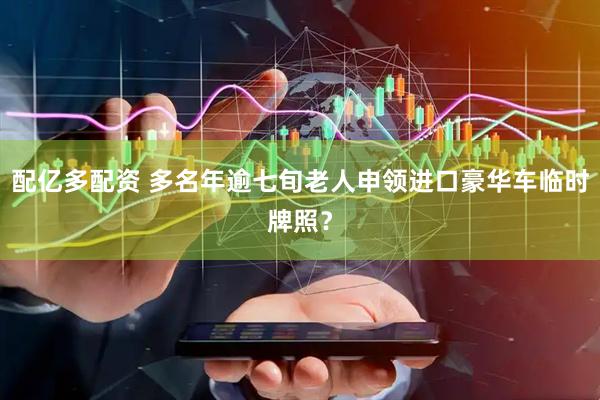 配亿多配资 多名年逾七旬老人申领进口豪华车临时牌照？