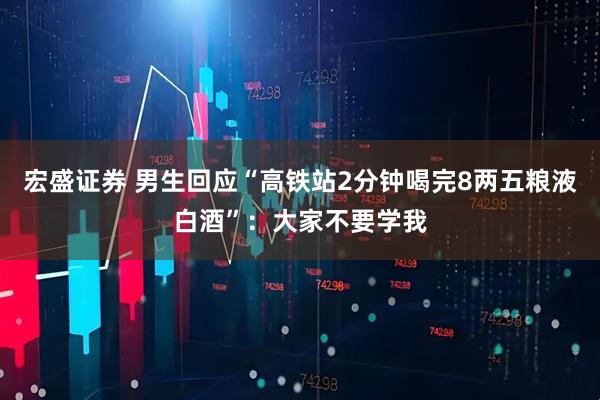 宏盛证券 男生回应“高铁站2分钟喝完8两五粮液白酒”：大家不要学我