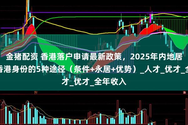 金猪配资 香港落户申请最新政策，2025年内地居民申请香港身份的5种途径（条件+永居+优势）_人才_优才_全年收入
