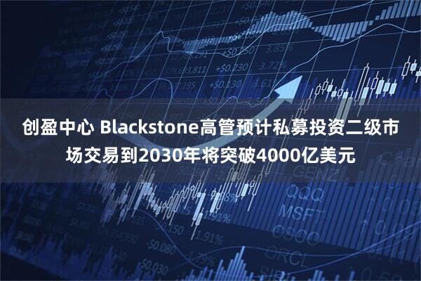创盈中心 Blackstone高管预计私募投资二级市场交易到2030年将突破4000亿美元