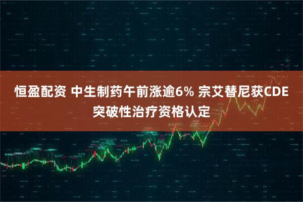 恒盈配资 中生制药午前涨逾6% 宗艾替尼获CDE突破性治疗资格认定